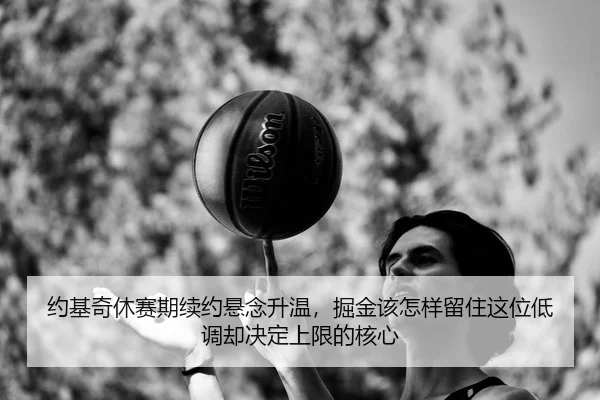 约基奇休赛期续约悬念升温，掘金该怎样留住这位低调却决定上限的核心